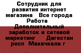 Сотрудник для развития интернет-магазина - Все города Работа » Дополнительный заработок и сетевой маркетинг   . Дагестан респ.,Махачкала г.